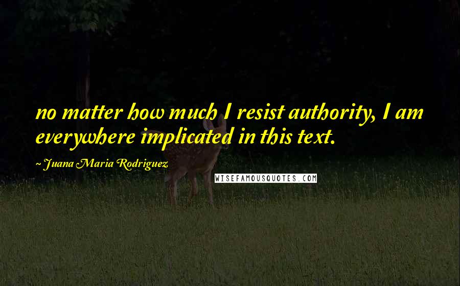 Juana Maria Rodriguez Quotes: no matter how much I resist authority, I am everywhere implicated in this text.