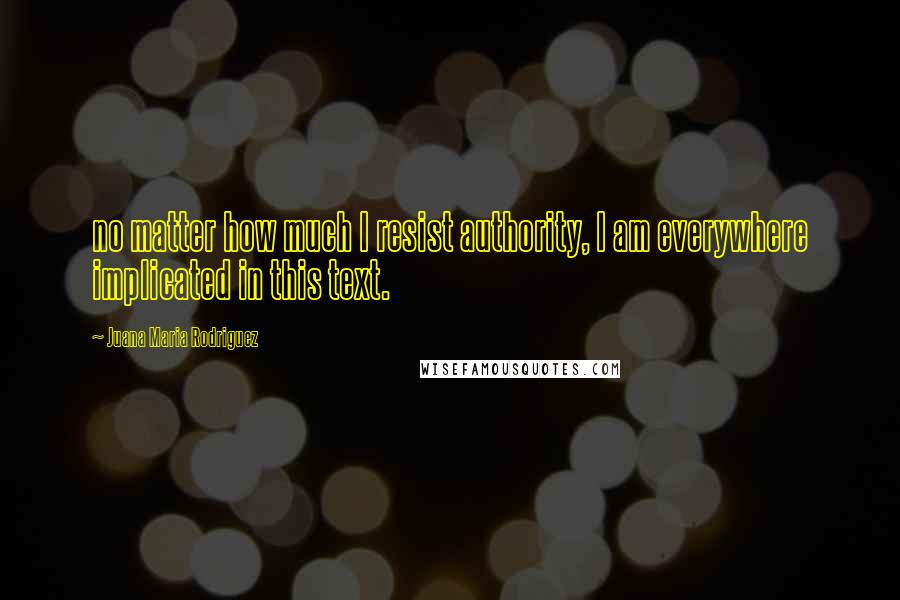 Juana Maria Rodriguez Quotes: no matter how much I resist authority, I am everywhere implicated in this text.