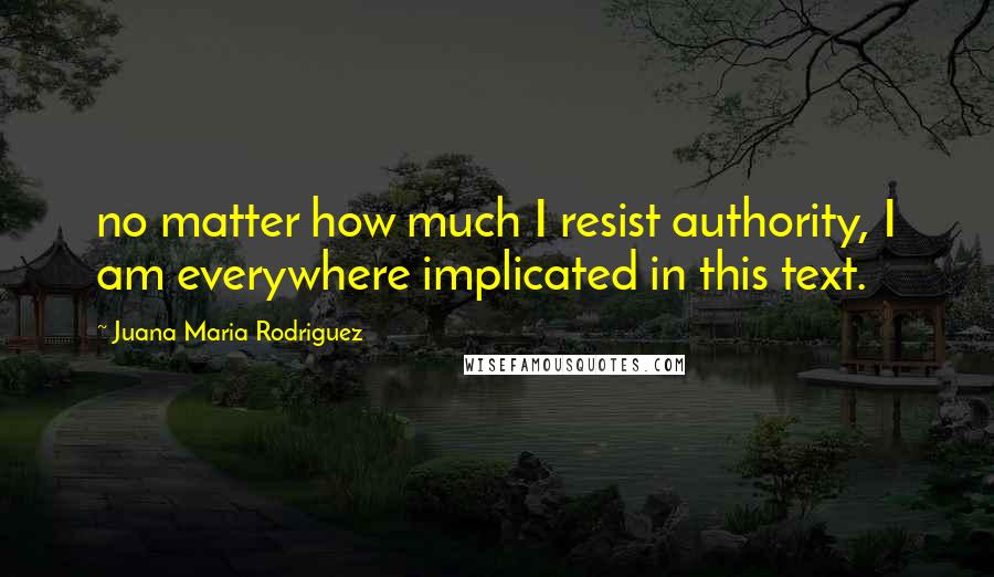 Juana Maria Rodriguez Quotes: no matter how much I resist authority, I am everywhere implicated in this text.
