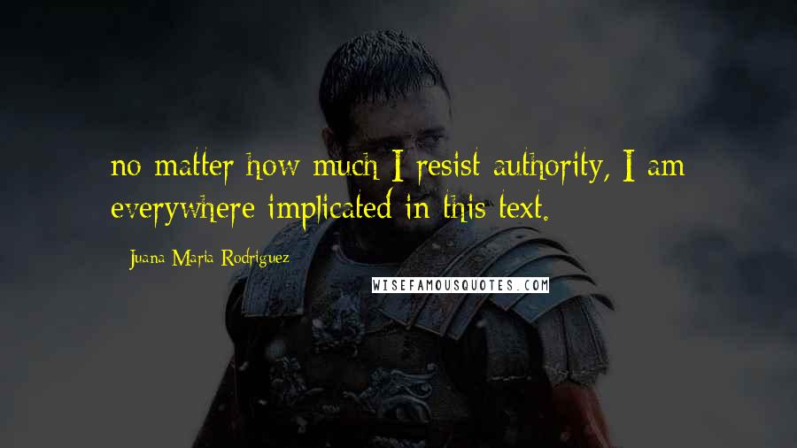 Juana Maria Rodriguez Quotes: no matter how much I resist authority, I am everywhere implicated in this text.