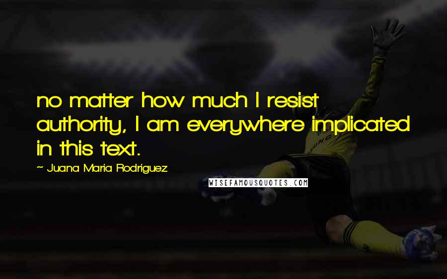 Juana Maria Rodriguez Quotes: no matter how much I resist authority, I am everywhere implicated in this text.