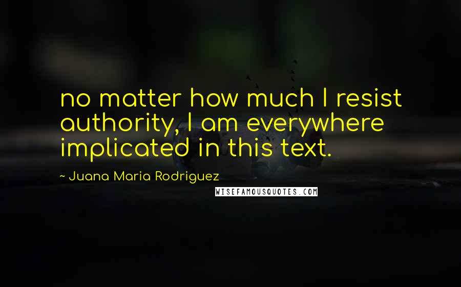 Juana Maria Rodriguez Quotes: no matter how much I resist authority, I am everywhere implicated in this text.