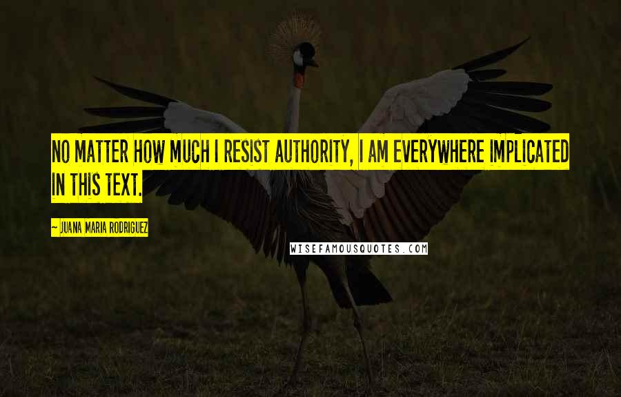 Juana Maria Rodriguez Quotes: no matter how much I resist authority, I am everywhere implicated in this text.