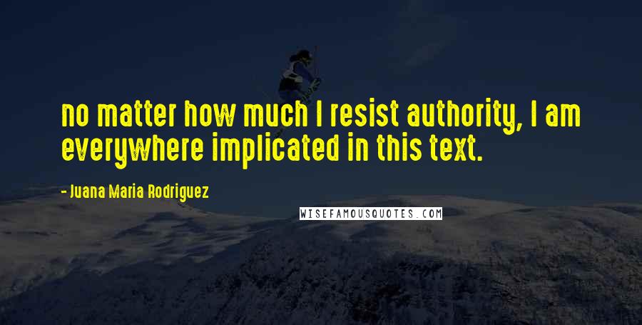 Juana Maria Rodriguez Quotes: no matter how much I resist authority, I am everywhere implicated in this text.