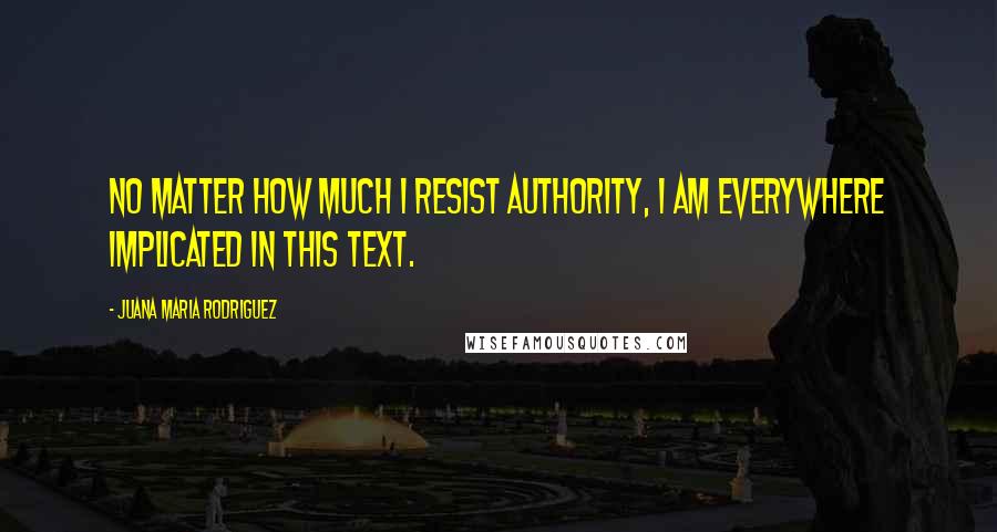 Juana Maria Rodriguez Quotes: no matter how much I resist authority, I am everywhere implicated in this text.
