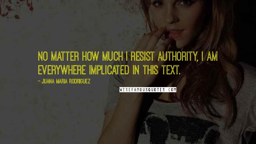 Juana Maria Rodriguez Quotes: no matter how much I resist authority, I am everywhere implicated in this text.