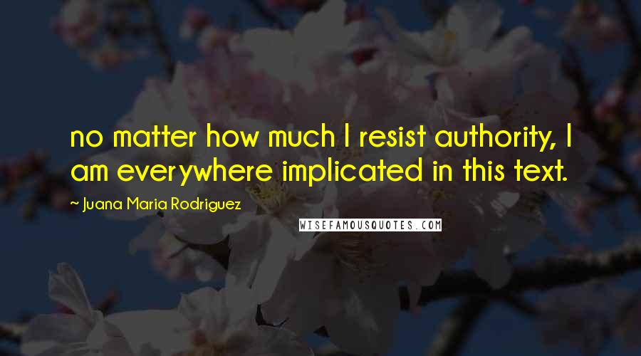 Juana Maria Rodriguez Quotes: no matter how much I resist authority, I am everywhere implicated in this text.