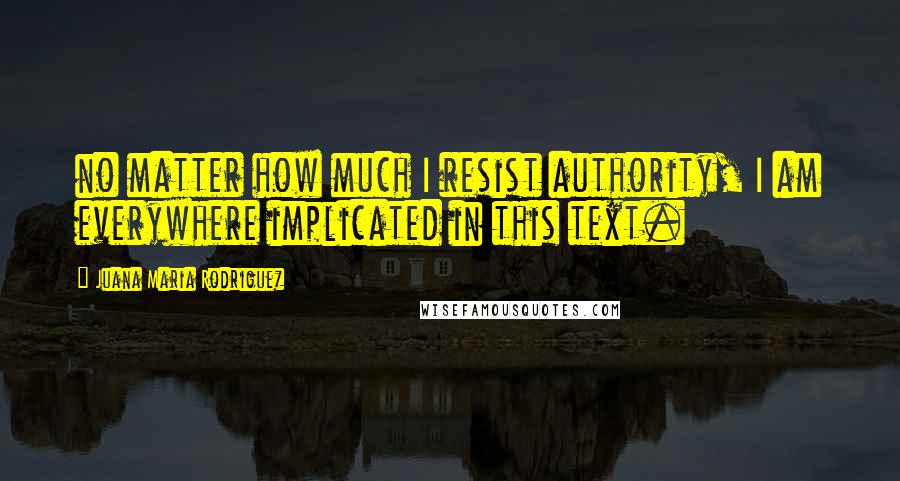 Juana Maria Rodriguez Quotes: no matter how much I resist authority, I am everywhere implicated in this text.