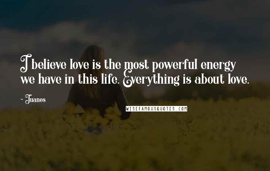 Juanes Quotes: I believe love is the most powerful energy we have in this life. Everything is about love.