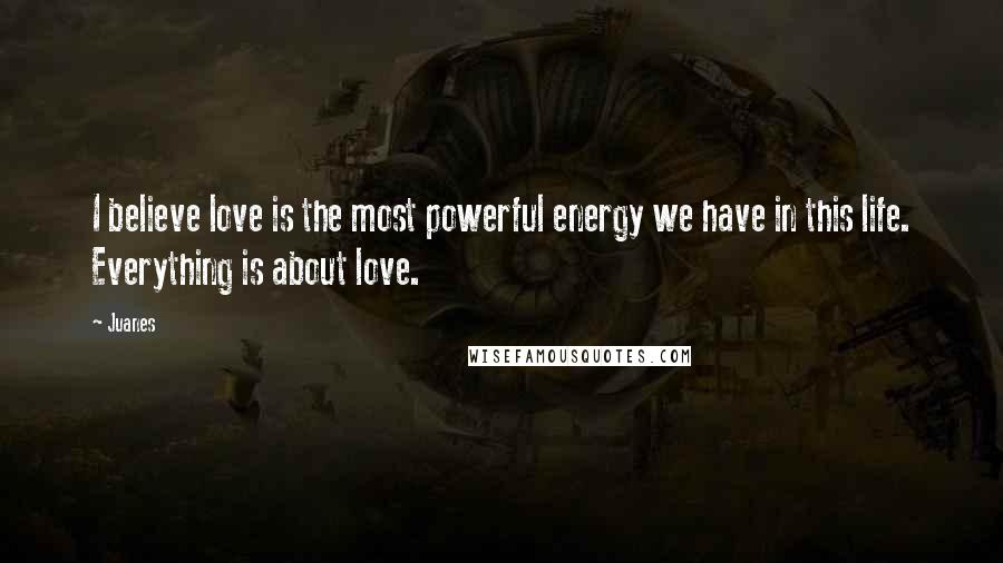 Juanes Quotes: I believe love is the most powerful energy we have in this life. Everything is about love.