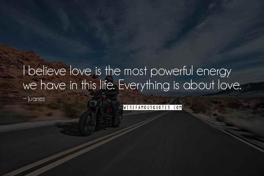 Juanes Quotes: I believe love is the most powerful energy we have in this life. Everything is about love.