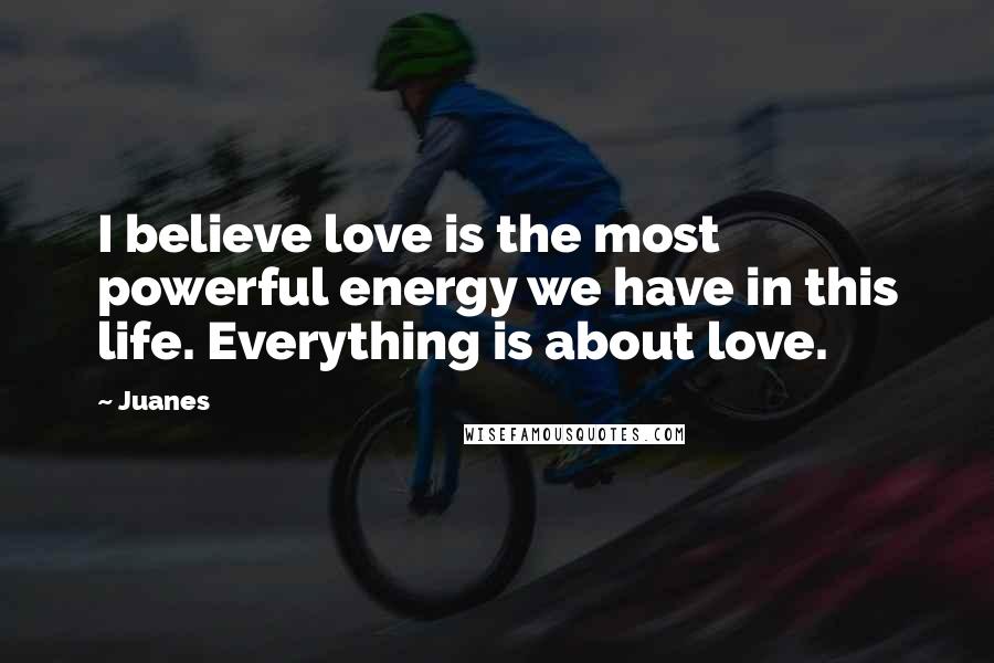 Juanes Quotes: I believe love is the most powerful energy we have in this life. Everything is about love.