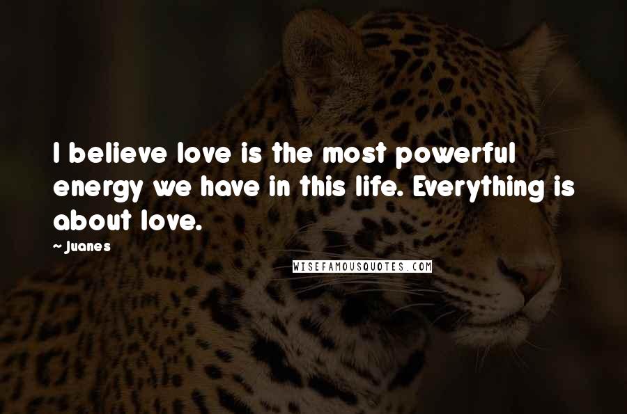 Juanes Quotes: I believe love is the most powerful energy we have in this life. Everything is about love.