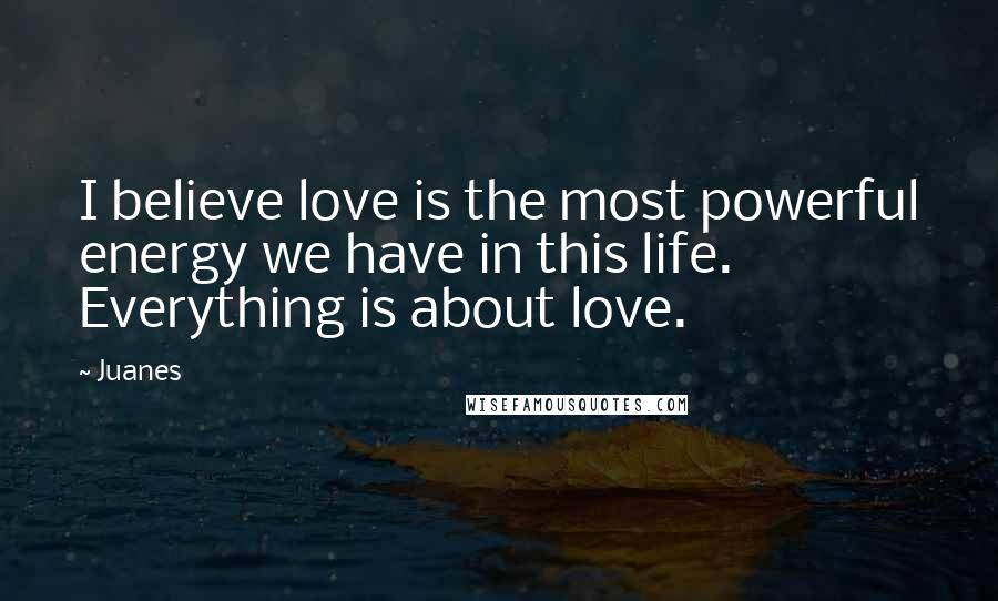 Juanes Quotes: I believe love is the most powerful energy we have in this life. Everything is about love.