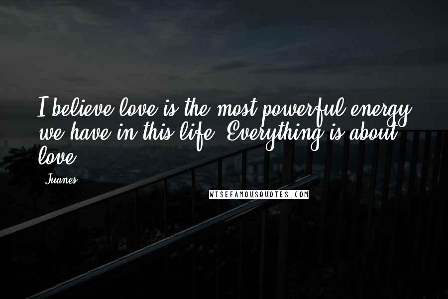 Juanes Quotes: I believe love is the most powerful energy we have in this life. Everything is about love.