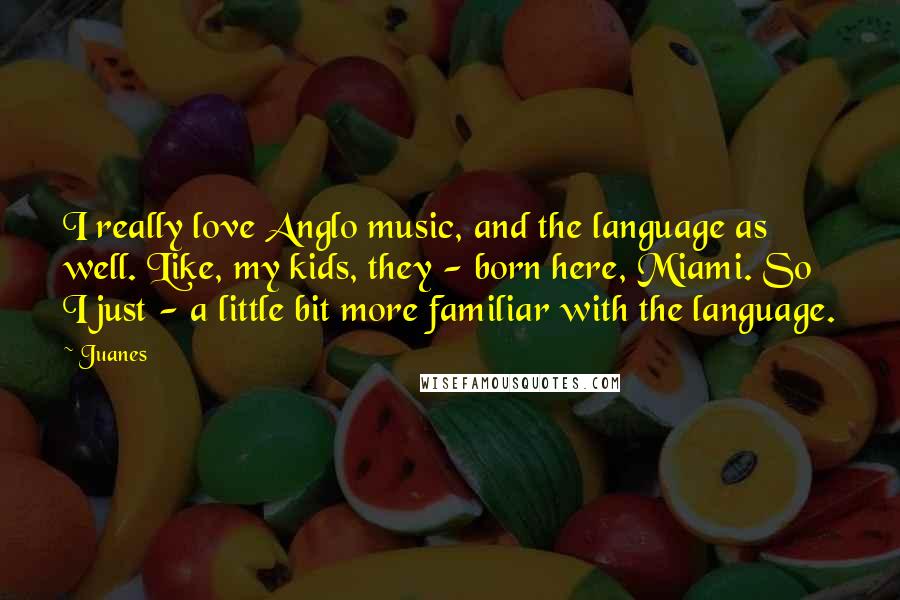 Juanes Quotes: I really love Anglo music, and the language as well. Like, my kids, they - born here, Miami. So I just - a little bit more familiar with the language.