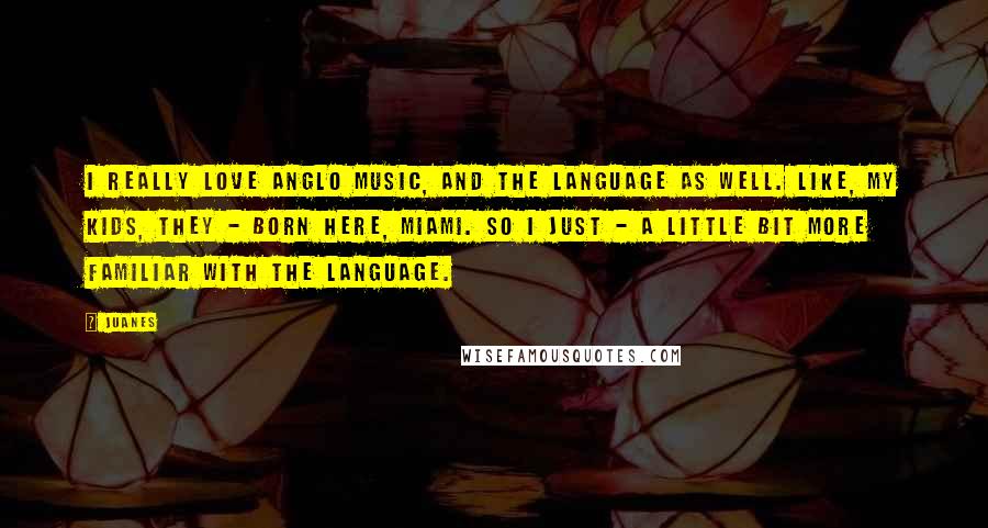 Juanes Quotes: I really love Anglo music, and the language as well. Like, my kids, they - born here, Miami. So I just - a little bit more familiar with the language.