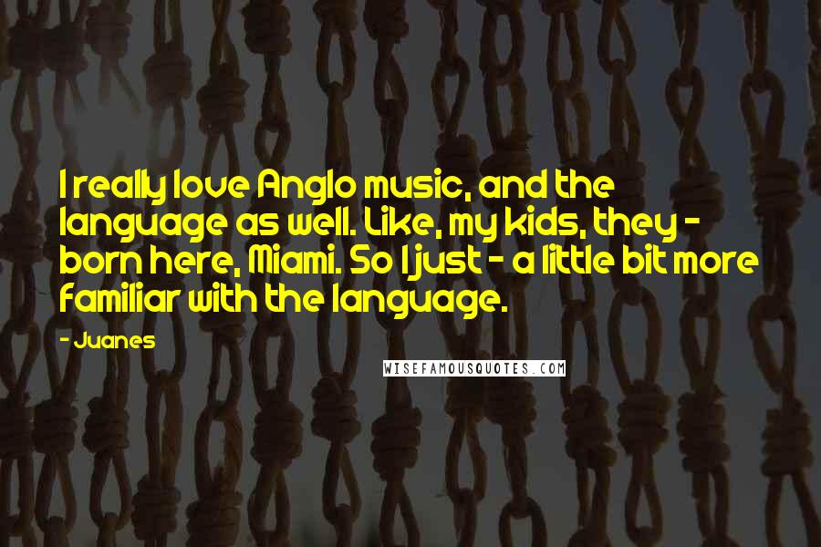 Juanes Quotes: I really love Anglo music, and the language as well. Like, my kids, they - born here, Miami. So I just - a little bit more familiar with the language.