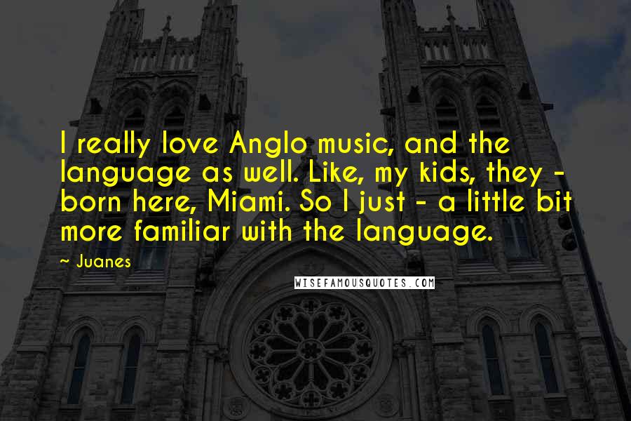 Juanes Quotes: I really love Anglo music, and the language as well. Like, my kids, they - born here, Miami. So I just - a little bit more familiar with the language.