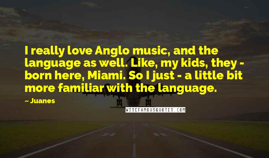 Juanes Quotes: I really love Anglo music, and the language as well. Like, my kids, they - born here, Miami. So I just - a little bit more familiar with the language.