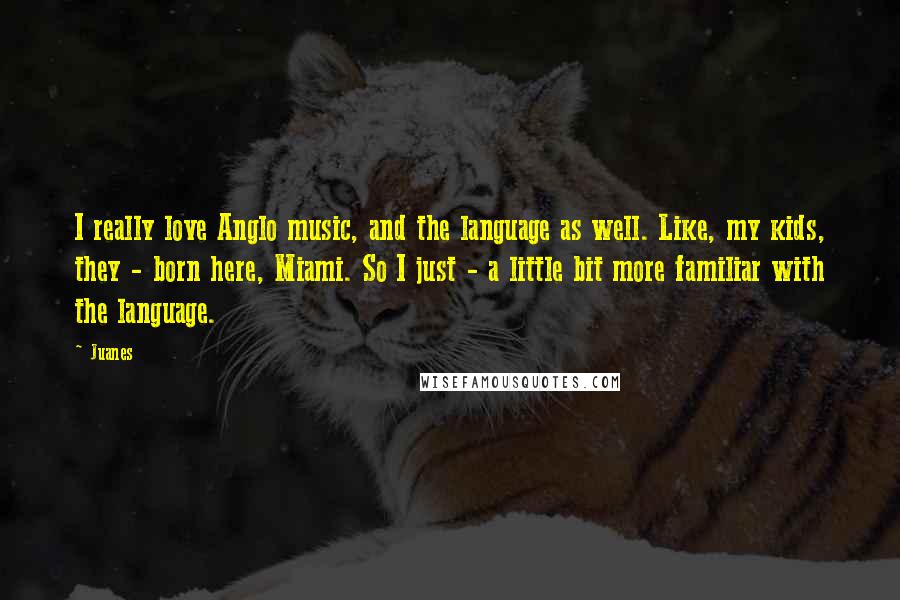 Juanes Quotes: I really love Anglo music, and the language as well. Like, my kids, they - born here, Miami. So I just - a little bit more familiar with the language.