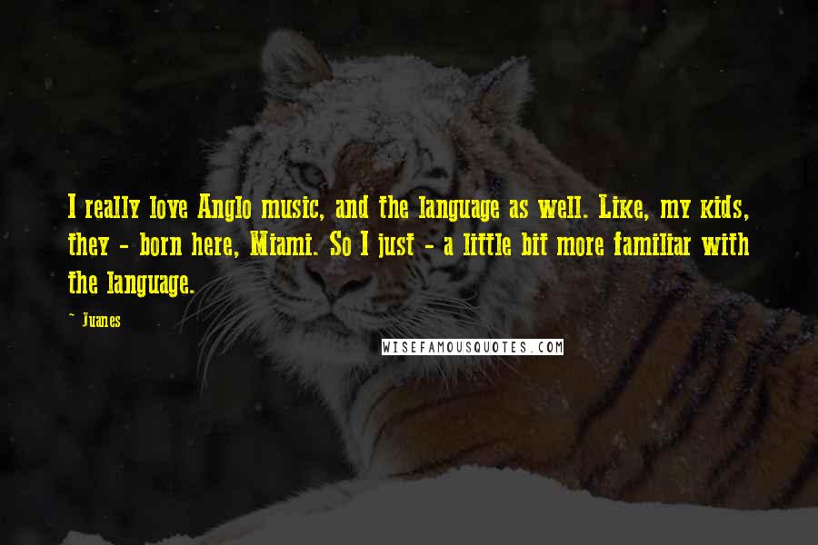 Juanes Quotes: I really love Anglo music, and the language as well. Like, my kids, they - born here, Miami. So I just - a little bit more familiar with the language.