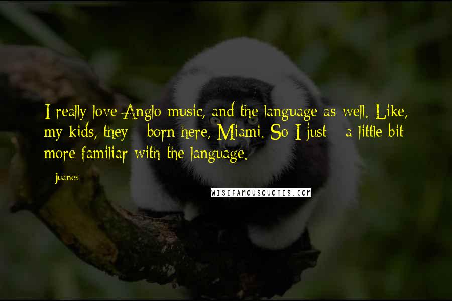 Juanes Quotes: I really love Anglo music, and the language as well. Like, my kids, they - born here, Miami. So I just - a little bit more familiar with the language.