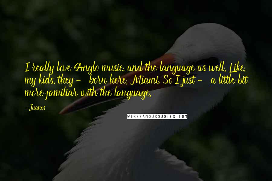 Juanes Quotes: I really love Anglo music, and the language as well. Like, my kids, they - born here, Miami. So I just - a little bit more familiar with the language.