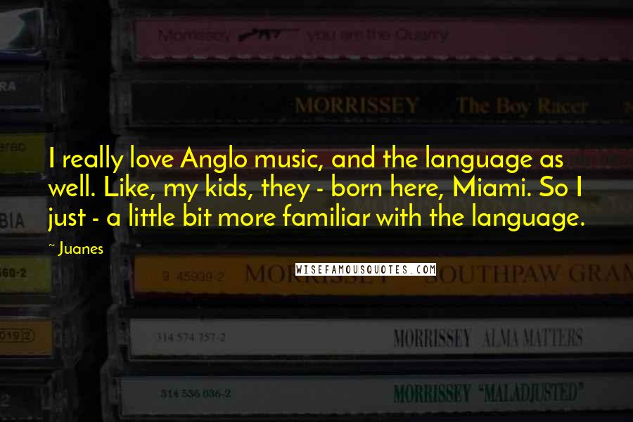 Juanes Quotes: I really love Anglo music, and the language as well. Like, my kids, they - born here, Miami. So I just - a little bit more familiar with the language.