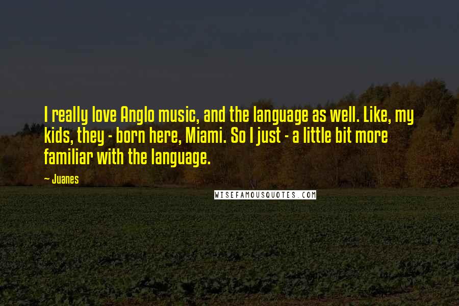 Juanes Quotes: I really love Anglo music, and the language as well. Like, my kids, they - born here, Miami. So I just - a little bit more familiar with the language.