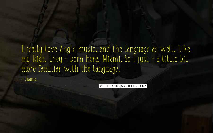 Juanes Quotes: I really love Anglo music, and the language as well. Like, my kids, they - born here, Miami. So I just - a little bit more familiar with the language.