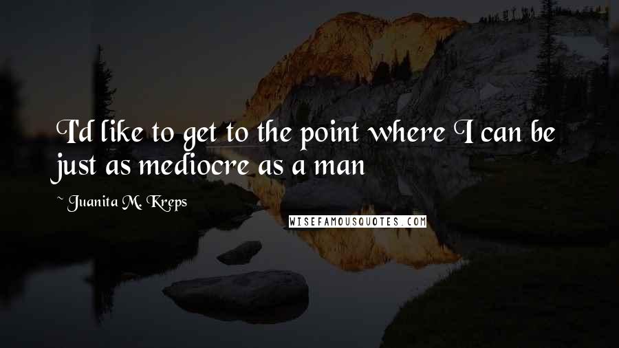 Juanita M. Kreps Quotes: I'd like to get to the point where I can be just as mediocre as a man