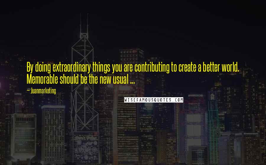 Juanmarketing Quotes: By doing extraordinary things you are contributing to create a better world. Memorable should be the new usual ...