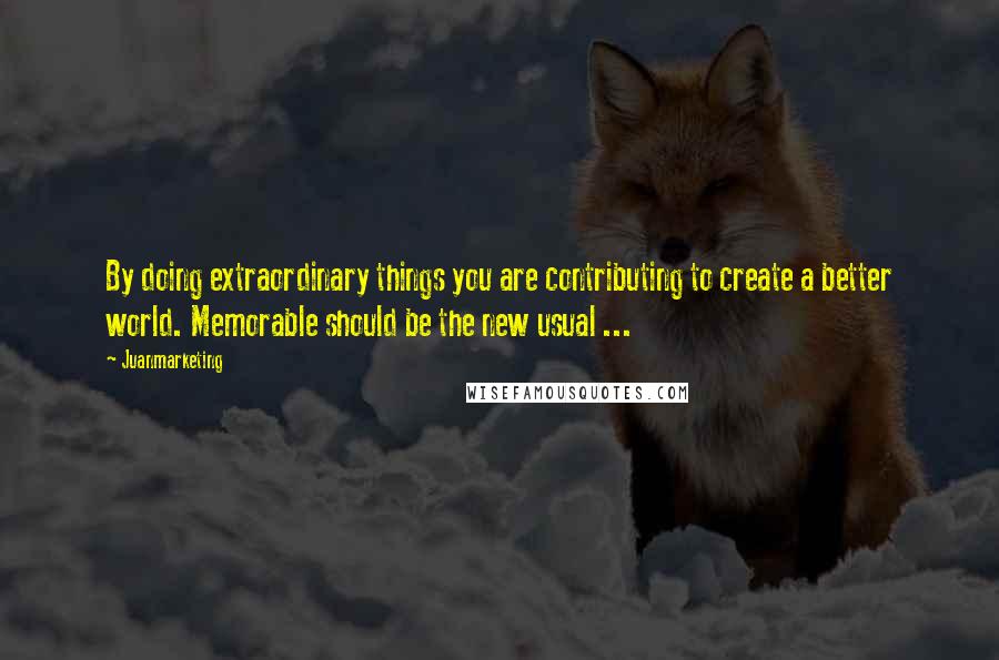 Juanmarketing Quotes: By doing extraordinary things you are contributing to create a better world. Memorable should be the new usual ...