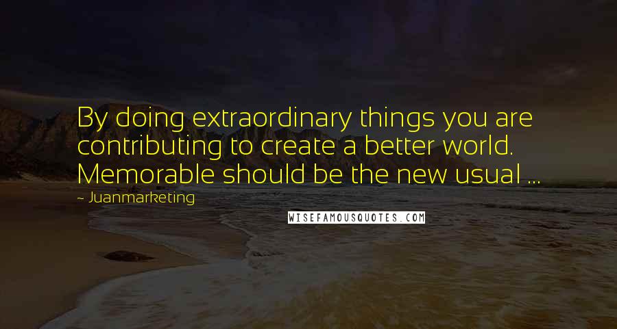 Juanmarketing Quotes: By doing extraordinary things you are contributing to create a better world. Memorable should be the new usual ...