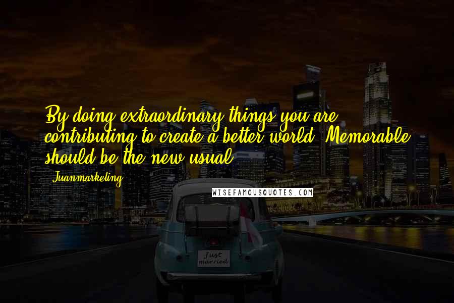 Juanmarketing Quotes: By doing extraordinary things you are contributing to create a better world. Memorable should be the new usual ...