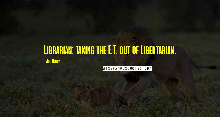 Jud Barry Quotes: Librarian: taking the E.T. out of Libertarian.