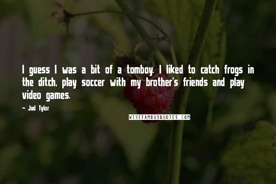 Jud Tylor Quotes: I guess I was a bit of a tomboy. I liked to catch frogs in the ditch, play soccer with my brother's friends and play video games.