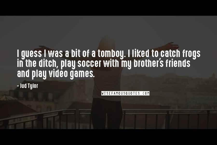 Jud Tylor Quotes: I guess I was a bit of a tomboy. I liked to catch frogs in the ditch, play soccer with my brother's friends and play video games.