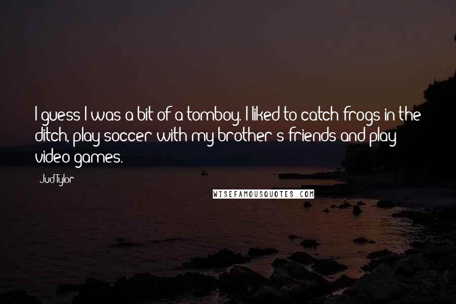 Jud Tylor Quotes: I guess I was a bit of a tomboy. I liked to catch frogs in the ditch, play soccer with my brother's friends and play video games.