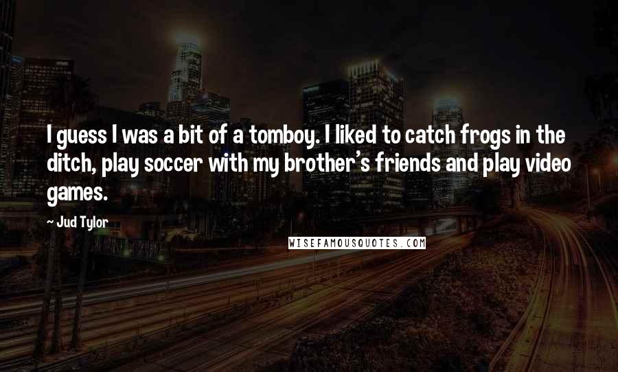 Jud Tylor Quotes: I guess I was a bit of a tomboy. I liked to catch frogs in the ditch, play soccer with my brother's friends and play video games.