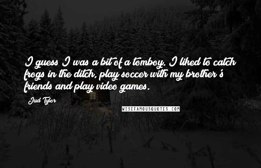 Jud Tylor Quotes: I guess I was a bit of a tomboy. I liked to catch frogs in the ditch, play soccer with my brother's friends and play video games.