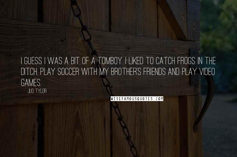 Jud Tylor Quotes: I guess I was a bit of a tomboy. I liked to catch frogs in the ditch, play soccer with my brother's friends and play video games.