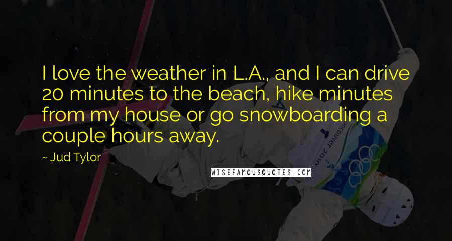Jud Tylor Quotes: I love the weather in L.A., and I can drive 20 minutes to the beach, hike minutes from my house or go snowboarding a couple hours away.