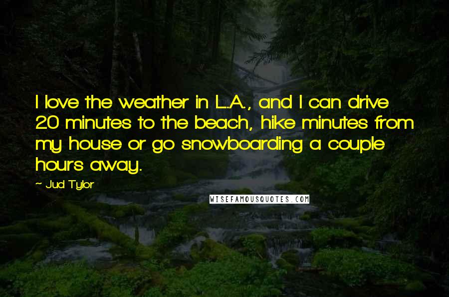 Jud Tylor Quotes: I love the weather in L.A., and I can drive 20 minutes to the beach, hike minutes from my house or go snowboarding a couple hours away.