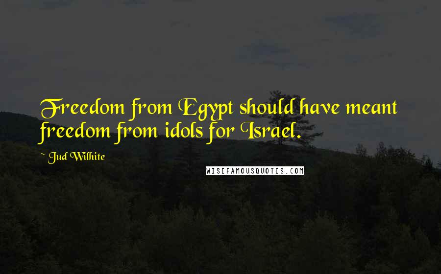 Jud Wilhite Quotes: Freedom from Egypt should have meant freedom from idols for Israel.