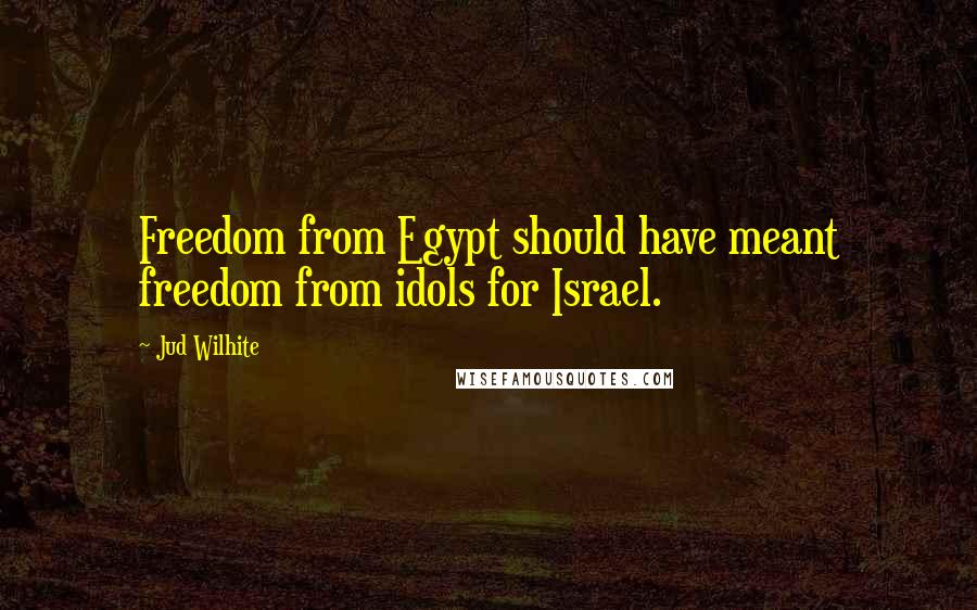 Jud Wilhite Quotes: Freedom from Egypt should have meant freedom from idols for Israel.