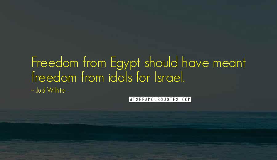 Jud Wilhite Quotes: Freedom from Egypt should have meant freedom from idols for Israel.