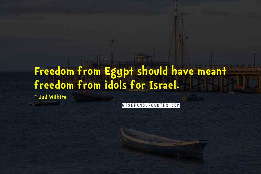 Jud Wilhite Quotes: Freedom from Egypt should have meant freedom from idols for Israel.