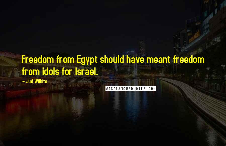 Jud Wilhite Quotes: Freedom from Egypt should have meant freedom from idols for Israel.